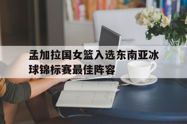 开云APP-孟加拉国女篮入选东南亚冰球锦标赛最佳阵容的简单介绍